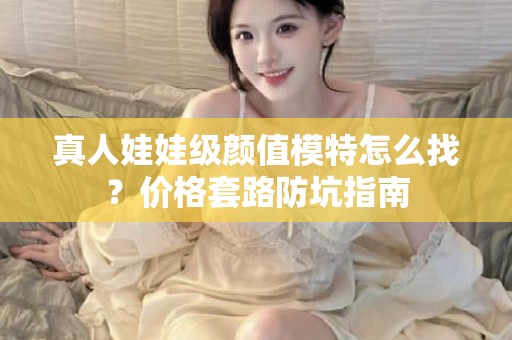 全国真人娃娃级颜值模特怎么找？价格套路防坑指南