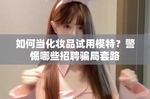 全国如何当化妆品试用模特？警惕哪些招聘骗局套路